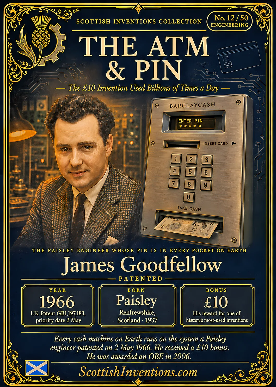 The ATM and PIN — Scottish Inventions Collection The ATM and PIN collectible card — James Goodfellow, born Paisley Renfrewshire Scotland 1937, patented the card and PIN cash machine system on 2 May 1966 in UK Patent GB1197183, one year before the first ATM was installed at Barclays Enfield, received a ten pound bonus and an OBE in 2006, Scottish Inventions Collection No. 12 of 50